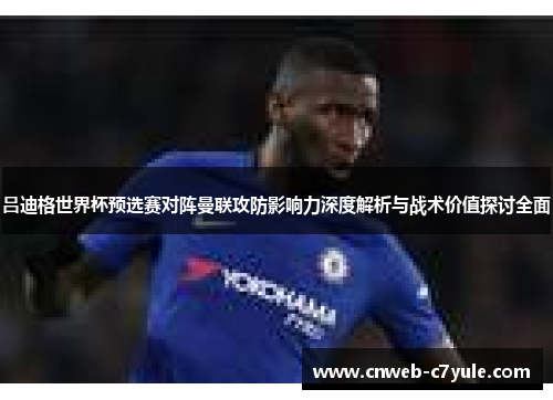 吕迪格世界杯预选赛对阵曼联攻防影响力深度解析与战术价值探讨全面 吕迪格世界杯预选赛对阵曼联攻防影响力深度解析与战术价值探讨全面