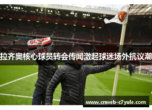 拉齐奥核心球员转会传闻激起球迷场外抗议潮 拉齐奥核心球员转会传闻激起球迷场外抗议潮