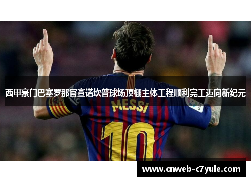 西甲豪门巴塞罗那官宣诺坎普球场顶棚主体工程顺利完工迈向新纪元 西甲豪门巴塞罗那官宣诺坎普球场顶棚主体工程顺利完工迈向新纪元